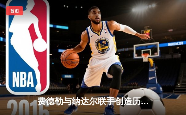 费德勒与纳达尔联手创造历史：2024年拉沃尔杯上演史诗级双打对决